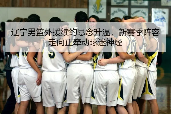 辽宁男篮外援续约悬念升温，新赛季阵容走向正牵动球迷神经